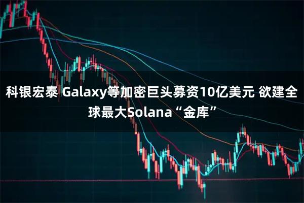 科银宏泰 Galaxy等加密巨头募资10亿美元 欲建全球最大Solana“金库”