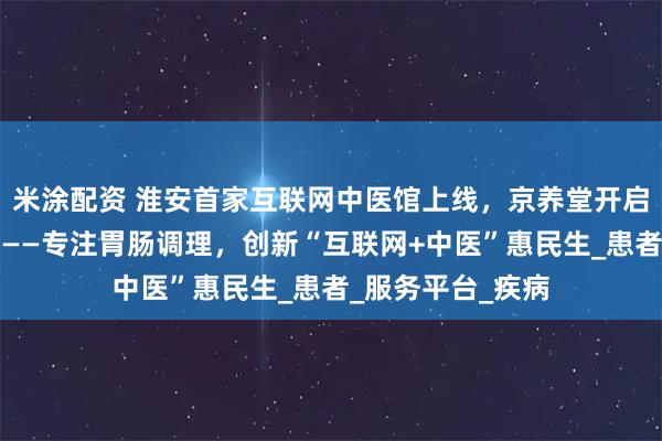 米涂配资 淮安首家互联网中医馆上线，京养堂开启便捷诊疗新篇章——专注胃肠调理，创新“互联网+中医”惠民生_患者_服务平台_疾病