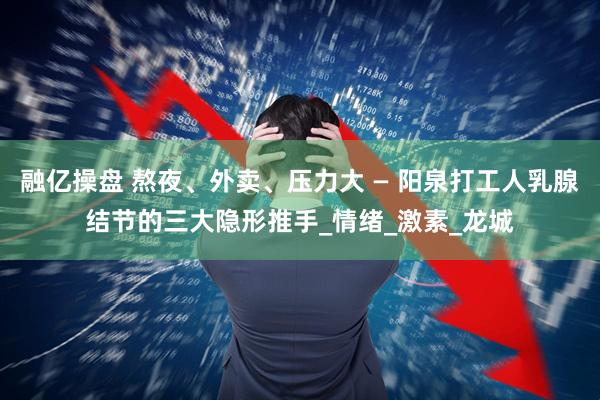 融亿操盘 熬夜、外卖、压力大 — 阳泉打工人乳腺结节的三大隐形推手_情绪_激素_龙城