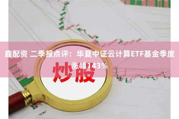 鑫配资 二季报点评：华夏中证云计算ETF基金季度涨幅143%