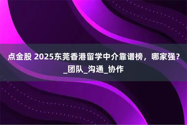 点金股 2025东莞香港留学中介靠谱榜，哪家强？_团队_沟通_协作