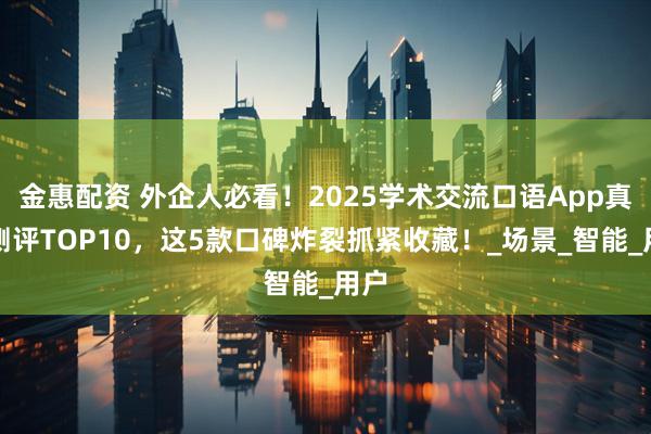 金惠配资 外企人必看！2025学术交流口语App真实测评TOP10，这5款口碑炸裂抓紧收藏！_场景_智能_用户