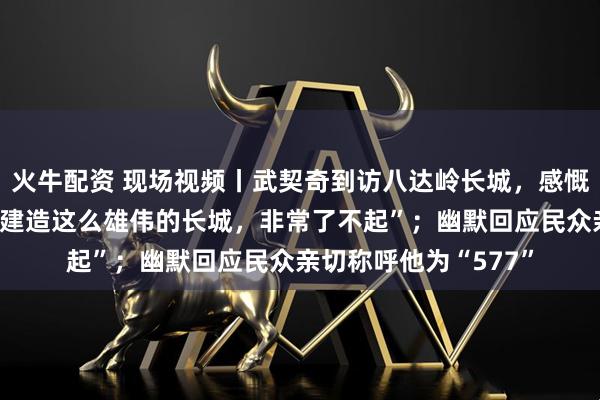 火牛配资 现场视频丨武契奇到访八达岭长城，感慨“古代的中国人能够建造这么雄伟的长城，非常了不起”；幽默回应民众亲切称呼他为“577”
