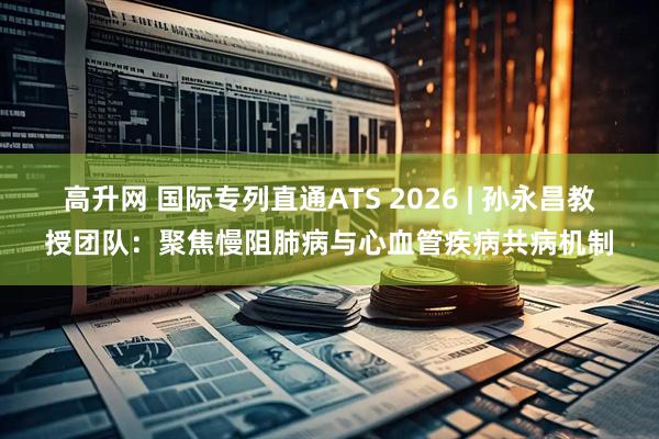 高升网 国际专列直通ATS 2026 | 孙永昌教授团队:聚焦慢阻肺病与心血管疾病共病机制