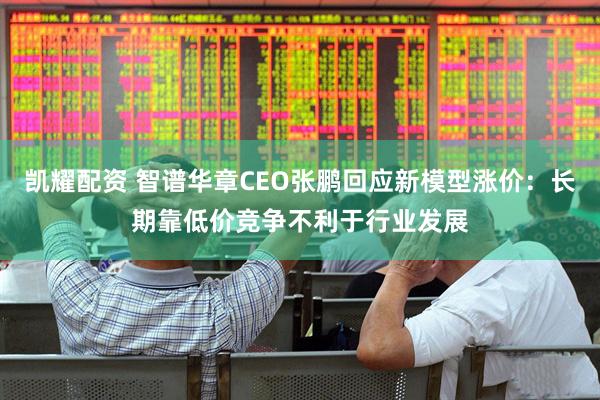 凯耀配资 智谱华章CEO张鹏回应新模型涨价：长期靠低价竞争不利于行业发展