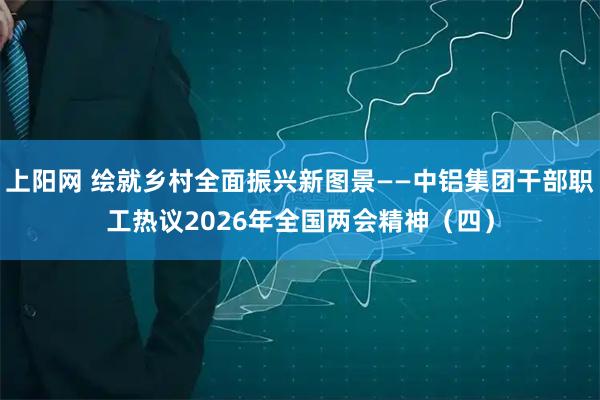 上阳网 绘就乡村全面振兴新图景——中铝集团干部职工热议2026年全国两会精神(四)