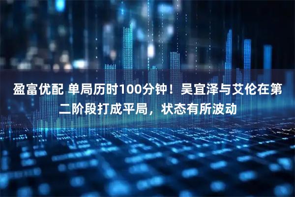 盈富优配 单局历时100分钟！吴宜泽与艾伦在第二阶段打成平局，状态有所波动