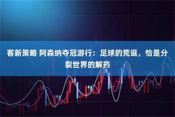 客新策略 阿森纳夺冠游行:足球的荒诞,恰是分裂世界的解药