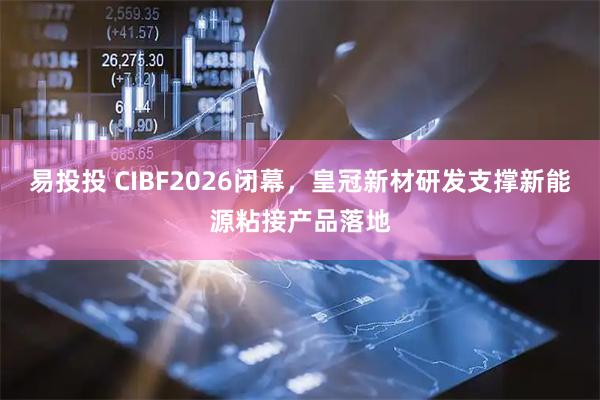 易投投 CIBF2026闭幕，皇冠新材研发支撑新能源粘接产品落地