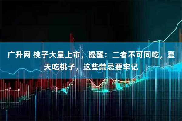 广升网 桃子大量上市，提醒：二者不可同吃，夏天吃桃子，这些禁忌要牢记