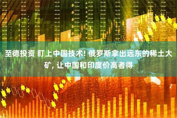 至德投资 盯上中国技术! 俄罗斯拿出远东的稀土大矿, 让中国和印度价高者得