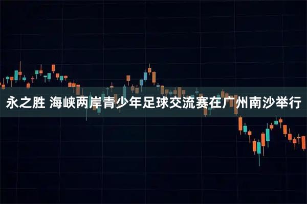 永之胜 海峡两岸青少年足球交流赛在广州南沙举行