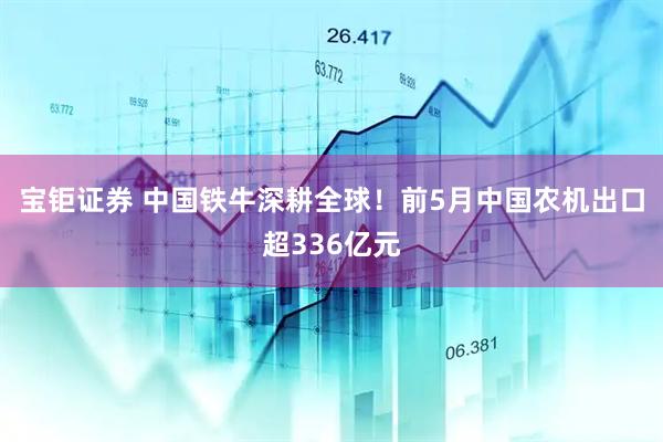 宝钜证券 中国铁牛深耕全球！前5月中国农机出口超336亿元